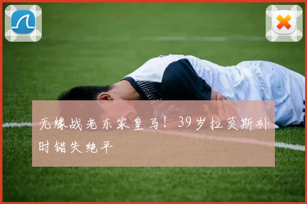 无缘战老东家皇马！39岁拉莫斯补时错失绝平