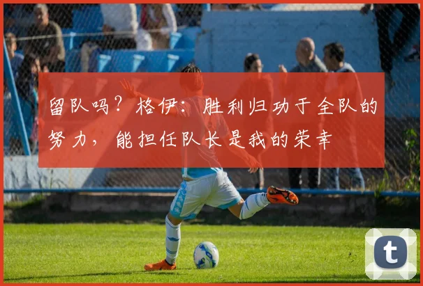 留队吗？格伊：胜利归功于全队的努力，能担任队长是我的荣幸